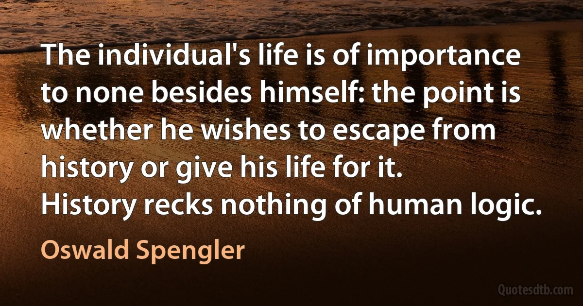 The individual's life is of importance to none besides himself: the point is whether he wishes to escape from history or give his life for it. History recks nothing of human logic. (Oswald Spengler)