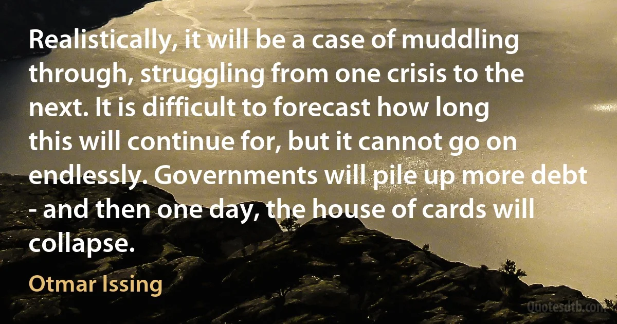 Realistically, it will be a case of muddling through, struggling from one crisis to the next. It is difficult to forecast how long this will continue for, but it cannot go on endlessly. Governments will pile up more debt - and then one day, the house of cards will collapse. (Otmar Issing)