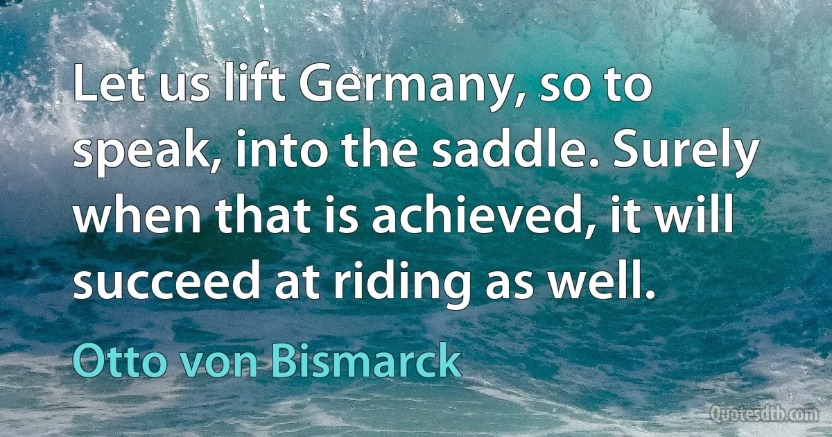 Let us lift Germany, so to speak, into the saddle. Surely when that is achieved, it will succeed at riding as well. (Otto von Bismarck)