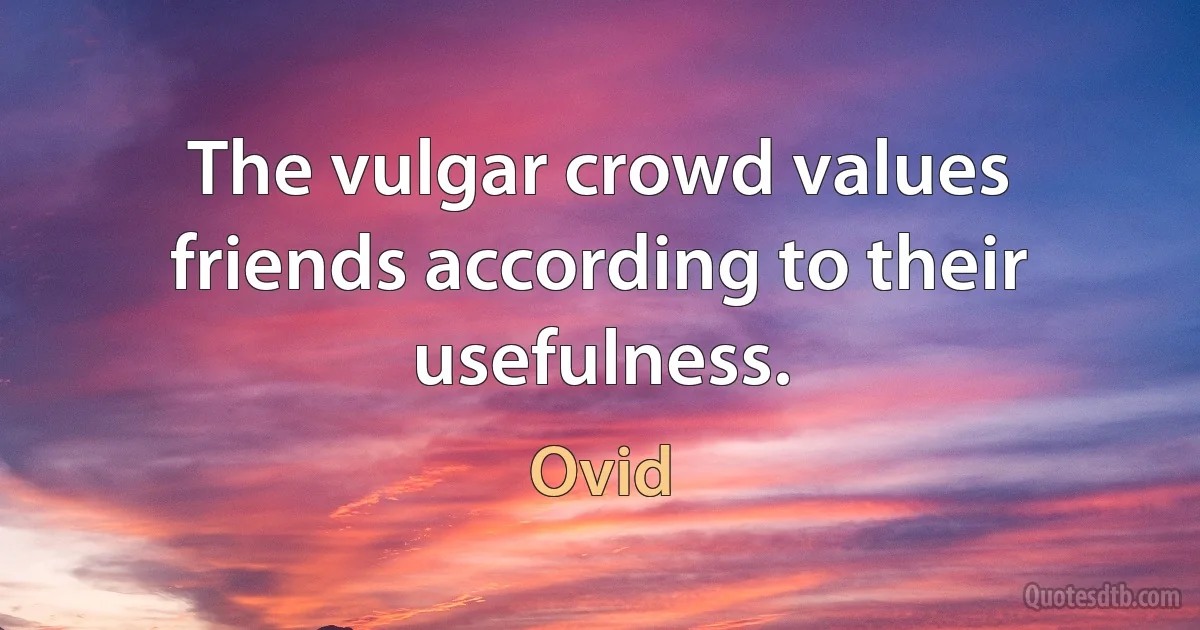 The vulgar crowd values friends according to their usefulness. (Ovid)