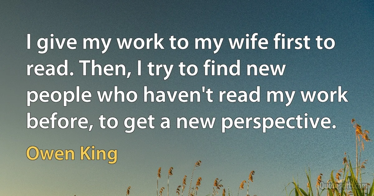 I give my work to my wife first to read. Then, I try to find new people who haven't read my work before, to get a new perspective. (Owen King)