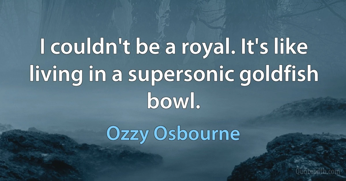 I couldn't be a royal. It's like living in a supersonic goldfish bowl. (Ozzy Osbourne)