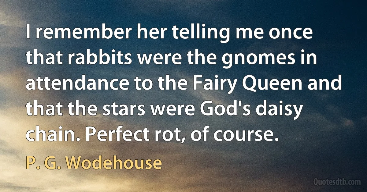 I remember her telling me once that rabbits were the gnomes in attendance to the Fairy Queen and that the stars were God's daisy chain. Perfect rot, of course. (P. G. Wodehouse)