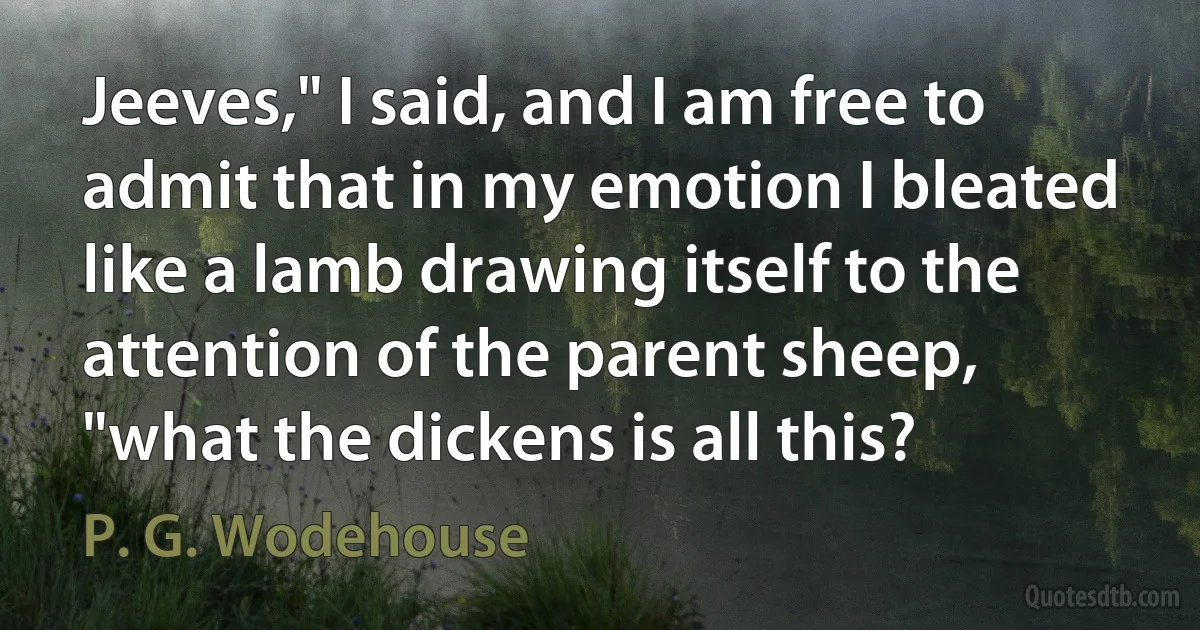 Jeeves," I said, and I am free to admit that in my emotion I bleated like a lamb drawing itself to the attention of the parent sheep, "what the dickens is all this? (P. G. Wodehouse)