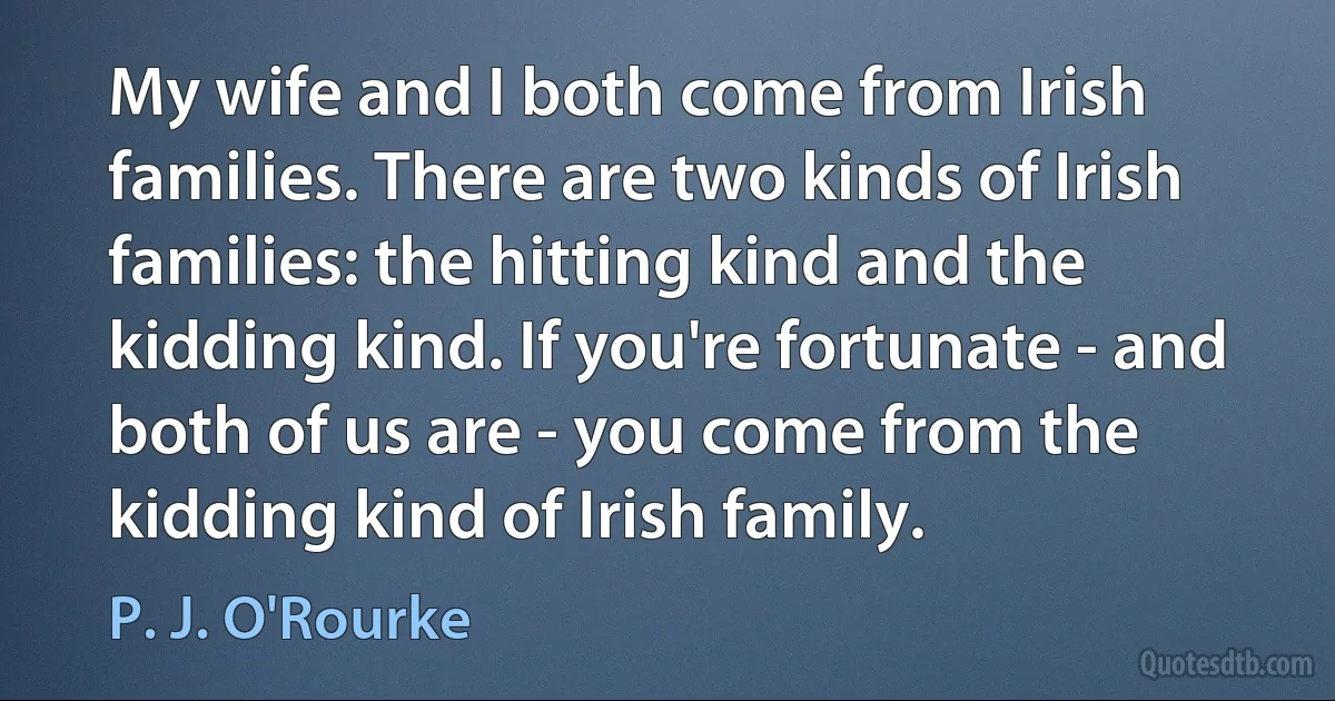 My wife and I both come from Irish families. There are two kinds of Irish families: the hitting kind and the kidding kind. If you're fortunate - and both of us are - you come from the kidding kind of Irish family. (P. J. O'Rourke)