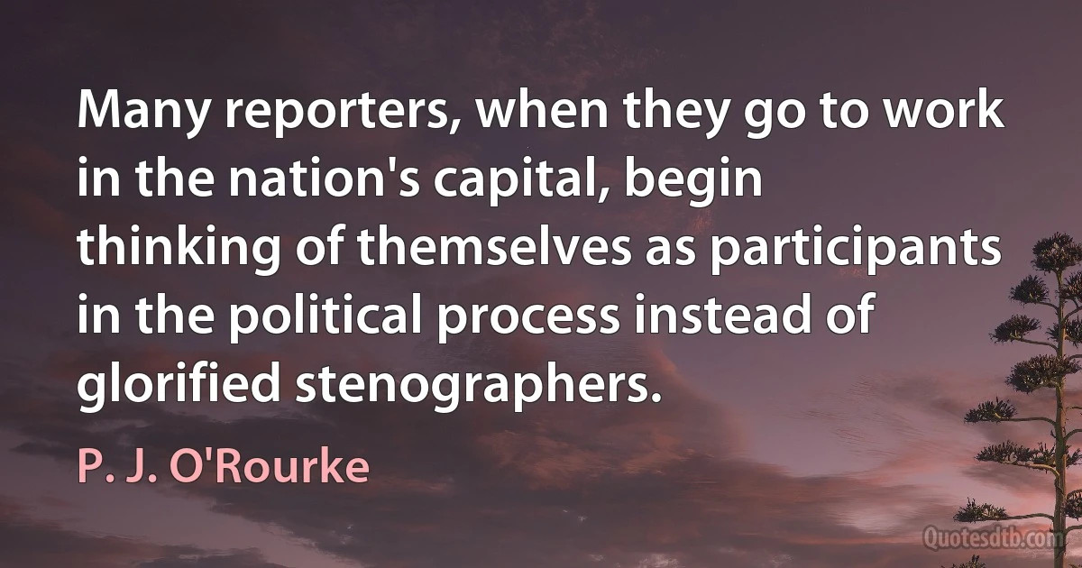 Many reporters, when they go to work in the nation's capital, begin thinking of themselves as participants in the political process instead of glorified stenographers. (P. J. O'Rourke)