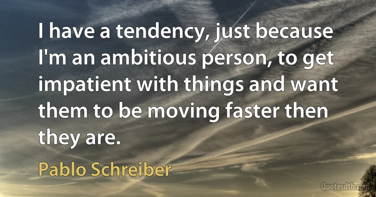 I have a tendency, just because I'm an ambitious person, to get impatient with things and want them to be moving faster then they are. (Pablo Schreiber)