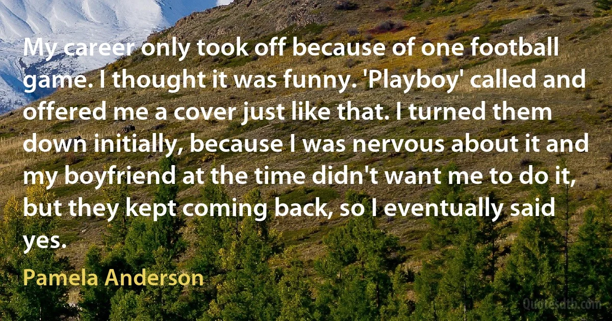 My career only took off because of one football game. I thought it was funny. 'Playboy' called and offered me a cover just like that. I turned them down initially, because I was nervous about it and my boyfriend at the time didn't want me to do it, but they kept coming back, so I eventually said yes. (Pamela Anderson)