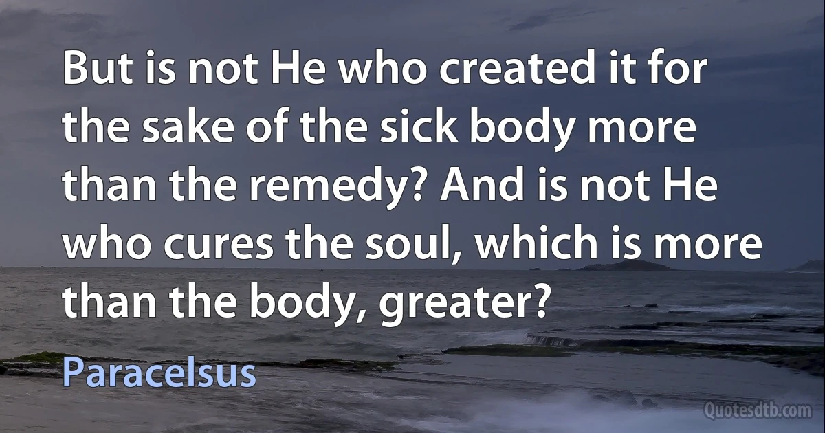 But is not He who created it for the sake of the sick body more than the remedy? And is not He who cures the soul, which is more than the body, greater? (Paracelsus)