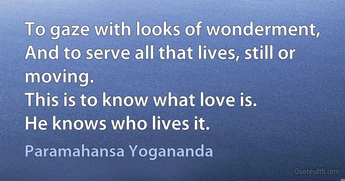 To gaze with looks of wonderment,
And to serve all that lives, still or moving.
This is to know what love is.
He knows who lives it. (Paramahansa Yogananda)