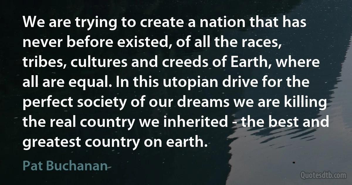 We are trying to create a nation that has never before existed, of all the races, tribes, cultures and creeds of Earth, where all are equal. In this utopian drive for the perfect society of our dreams we are killing the real country we inherited - the best and greatest country on earth. (Pat Buchanan)