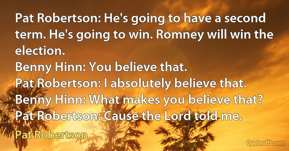 Pat Robertson: He's going to have a second term. He's going to win. Romney will win the election.
Benny Hinn: You believe that.
Pat Robertson: I absolutely believe that.
Benny Hinn: What makes you believe that?
Pat Robertson: Cause the Lord told me. (Pat Robertson)