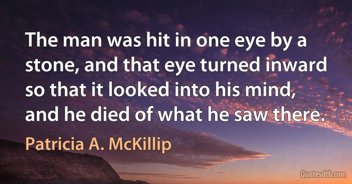 The man was hit in one eye by a stone, and that eye turned inward so that it looked into his mind, and he died of what he saw there. (Patricia A. McKillip)