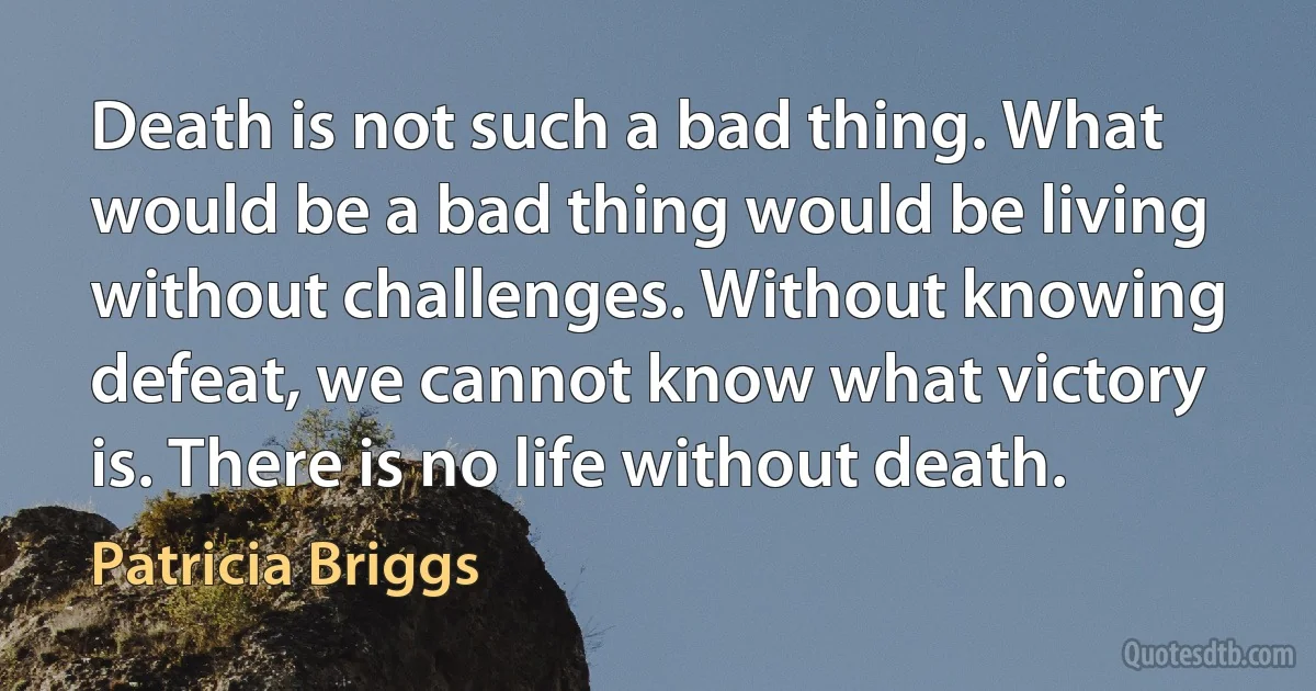 Death is not such a bad thing. What would be a bad thing would be living without challenges. Without knowing defeat, we cannot know what victory is. There is no life without death. (Patricia Briggs)