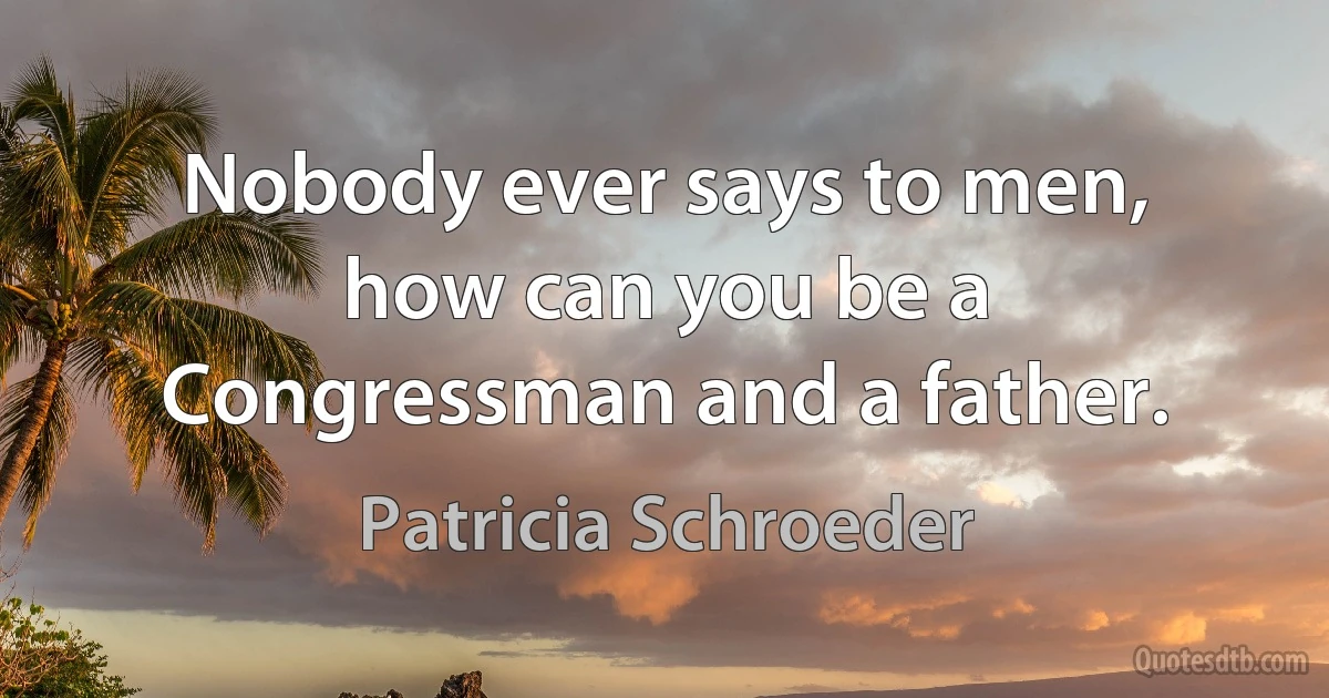 Nobody ever says to men, how can you be a Congressman and a father. (Patricia Schroeder)