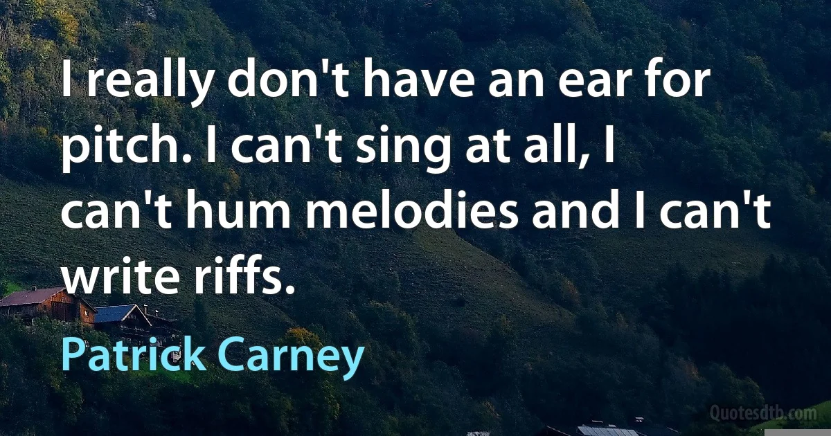 I really don't have an ear for pitch. I can't sing at all, I can't hum melodies and I can't write riffs. (Patrick Carney)