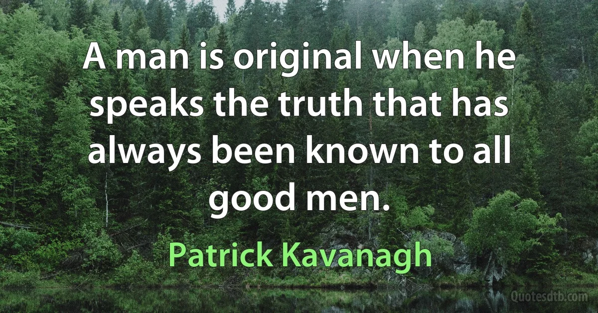 A man is original when he speaks the truth that has always been known to all good men. (Patrick Kavanagh)