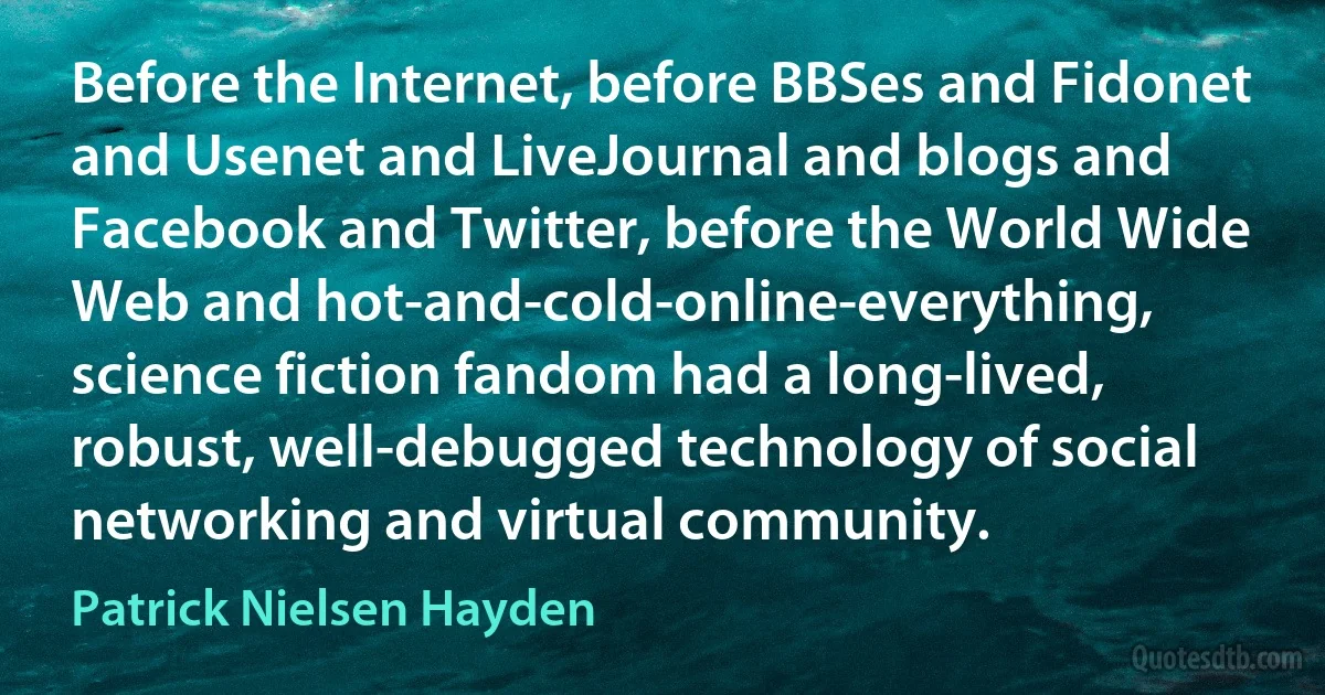 Before the Internet, before BBSes and Fidonet and Usenet and LiveJournal and blogs and Facebook and Twitter, before the World Wide Web and hot-and-cold-online-everything, science fiction fandom had a long-lived, robust, well-debugged technology of social networking and virtual community. (Patrick Nielsen Hayden)