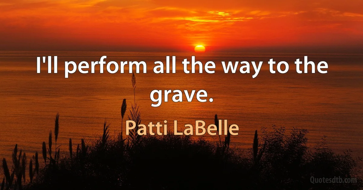 I'll perform all the way to the grave. (Patti LaBelle)