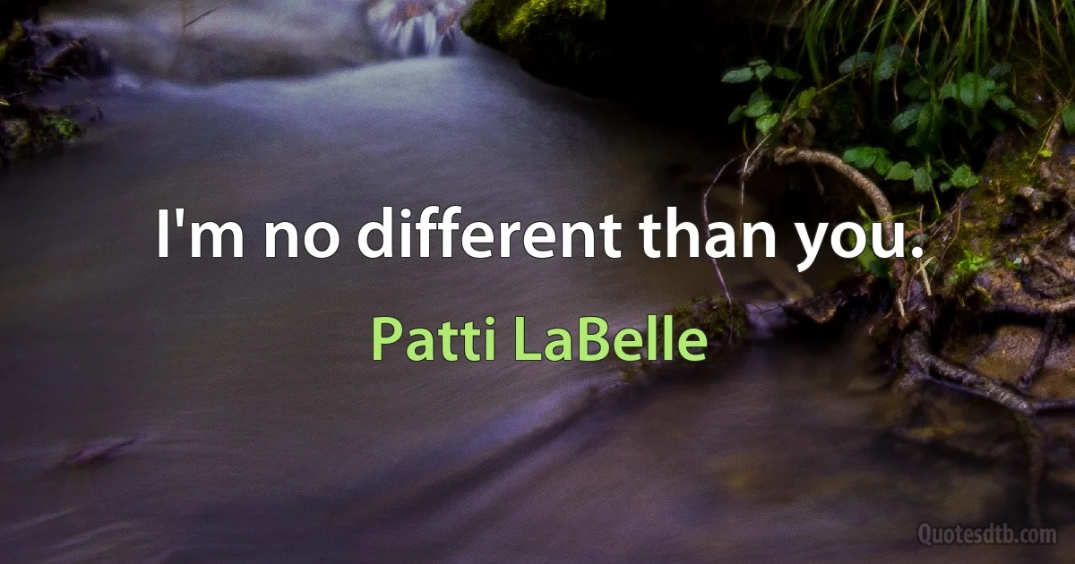 I'm no different than you. (Patti LaBelle)