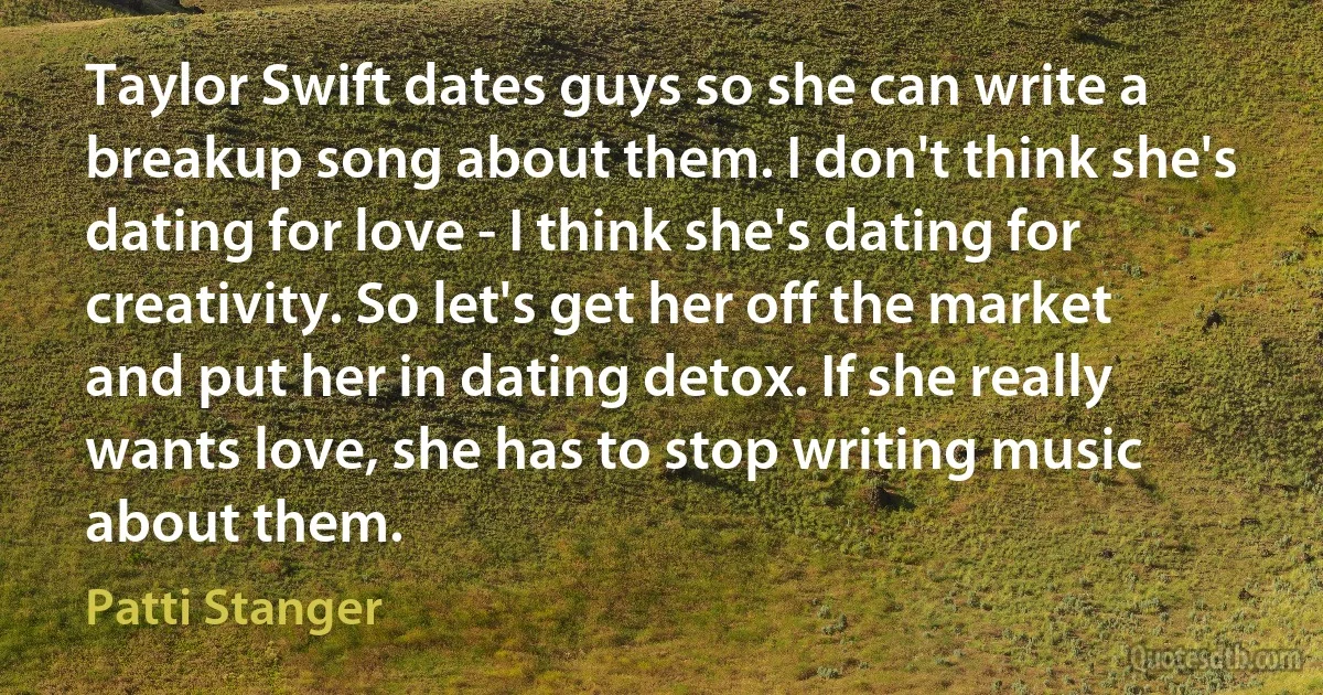 Taylor Swift dates guys so she can write a breakup song about them. I don't think she's dating for love - I think she's dating for creativity. So let's get her off the market and put her in dating detox. If she really wants love, she has to stop writing music about them. (Patti Stanger)