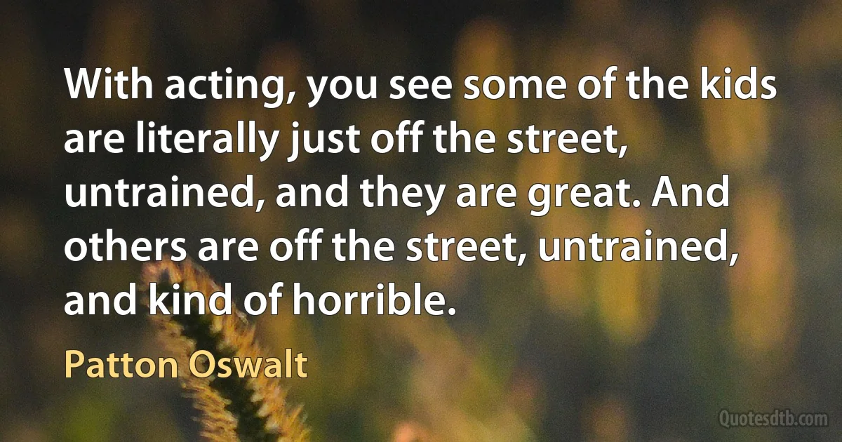 With acting, you see some of the kids are literally just off the street, untrained, and they are great. And others are off the street, untrained, and kind of horrible. (Patton Oswalt)