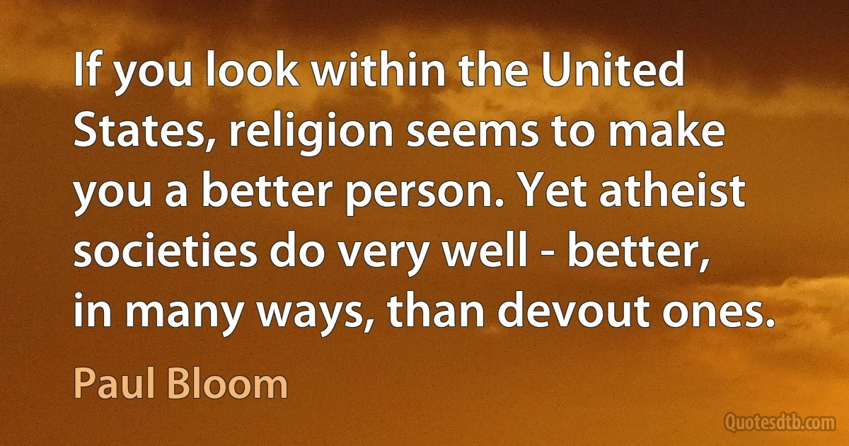 If you look within the United States, religion seems to make you a better person. Yet atheist societies do very well - better, in many ways, than devout ones. (Paul Bloom)