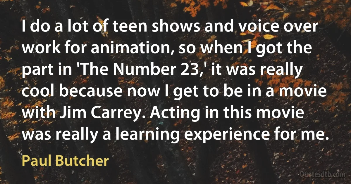 I do a lot of teen shows and voice over work for animation, so when I got the part in 'The Number 23,' it was really cool because now I get to be in a movie with Jim Carrey. Acting in this movie was really a learning experience for me. (Paul Butcher)