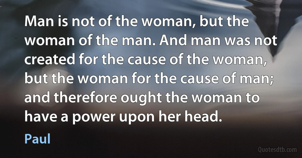 Man is not of the woman, but the woman of the man. And man was not created for the cause of the woman, but the woman for the cause of man; and therefore ought the woman to have a power upon her head. (Paul)