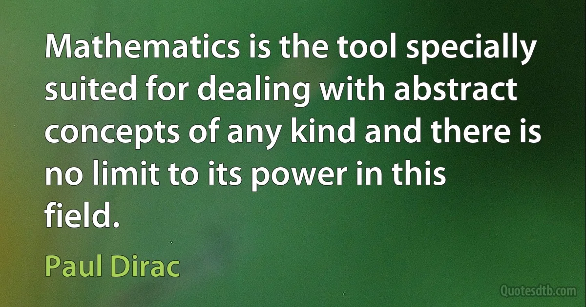 Mathematics is the tool specially suited for dealing with abstract concepts of any kind and there is no limit to its power in this field. (Paul Dirac)