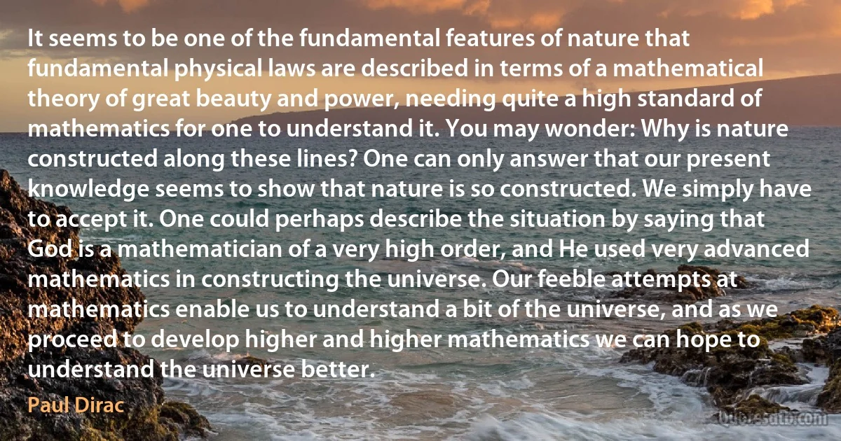 It seems to be one of the fundamental features of nature that fundamental physical laws are described in terms of a mathematical theory of great beauty and power, needing quite a high standard of mathematics for one to understand it. You may wonder: Why is nature constructed along these lines? One can only answer that our present knowledge seems to show that nature is so constructed. We simply have to accept it. One could perhaps describe the situation by saying that God is a mathematician of a very high order, and He used very advanced mathematics in constructing the universe. Our feeble attempts at mathematics enable us to understand a bit of the universe, and as we proceed to develop higher and higher mathematics we can hope to understand the universe better. (Paul Dirac)