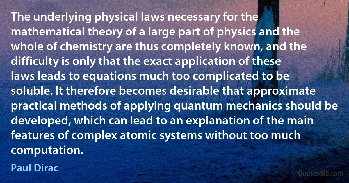 The underlying physical laws necessary for the mathematical theory of a large part of physics and the whole of chemistry are thus completely known, and the difficulty is only that the exact application of these laws leads to equations much too complicated to be soluble. It therefore becomes desirable that approximate practical methods of applying quantum mechanics should be developed, which can lead to an explanation of the main features of complex atomic systems without too much computation. (Paul Dirac)