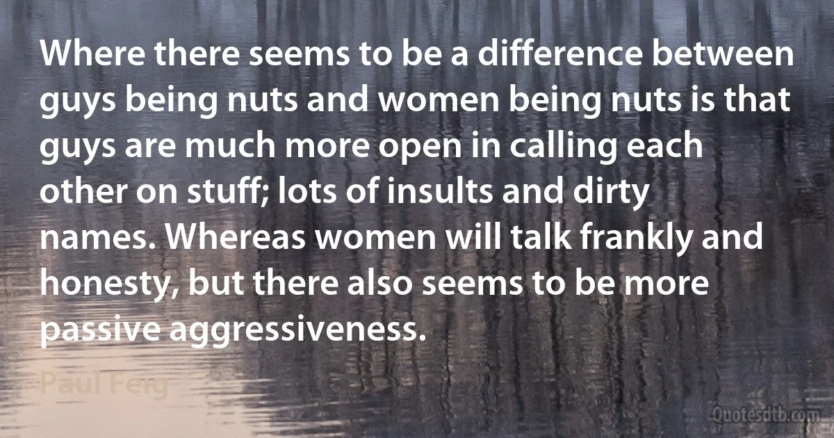 Where there seems to be a difference between guys being nuts and women being nuts is that guys are much more open in calling each other on stuff; lots of insults and dirty names. Whereas women will talk frankly and honesty, but there also seems to be more passive aggressiveness. (Paul Feig)