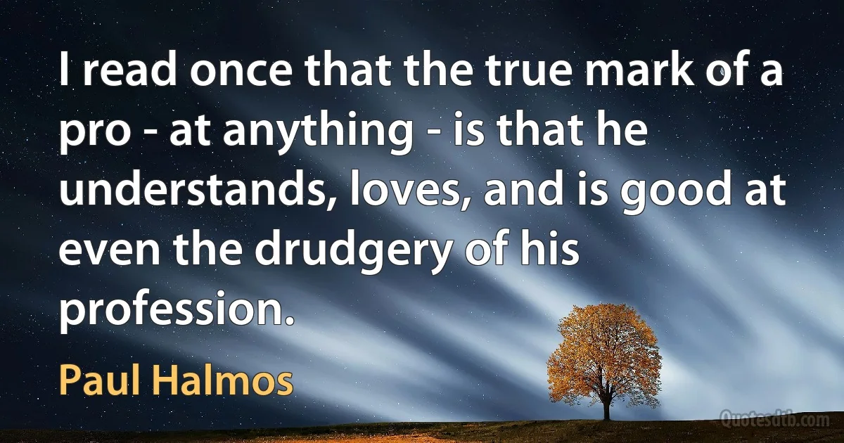 I read once that the true mark of a pro - at anything - is that he understands, loves, and is good at even the drudgery of his profession. (Paul Halmos)