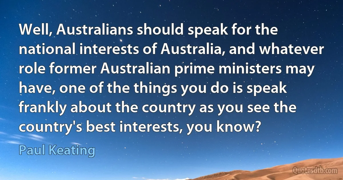 Well, Australians should speak for the national interests of Australia, and whatever role former Australian prime ministers may have, one of the things you do is speak frankly about the country as you see the country's best interests, you know? (Paul Keating)