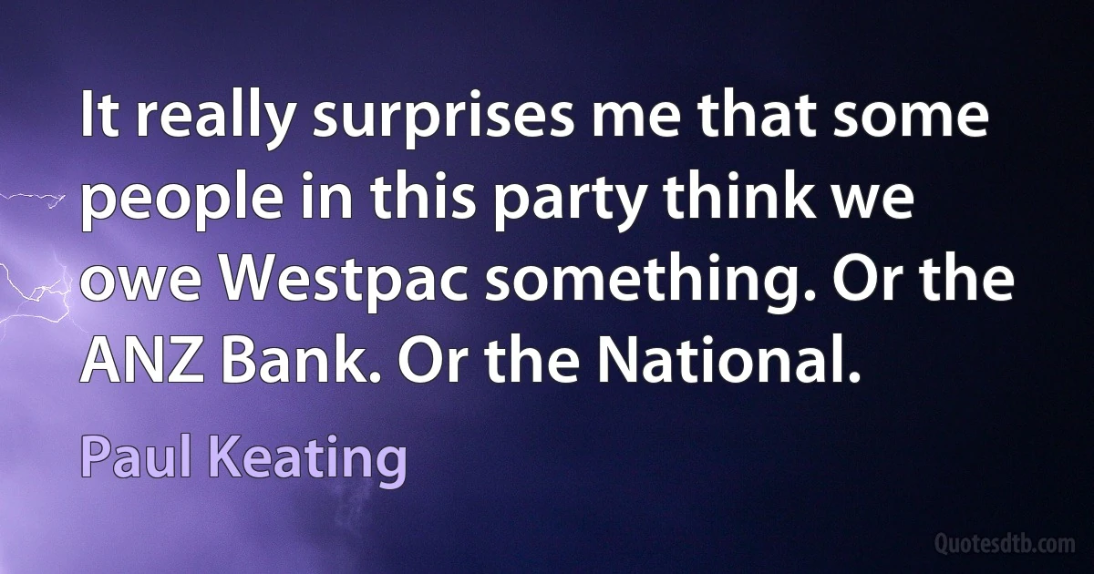 It really surprises me that some people in this party think we owe Westpac something. Or the ANZ Bank. Or the National. (Paul Keating)