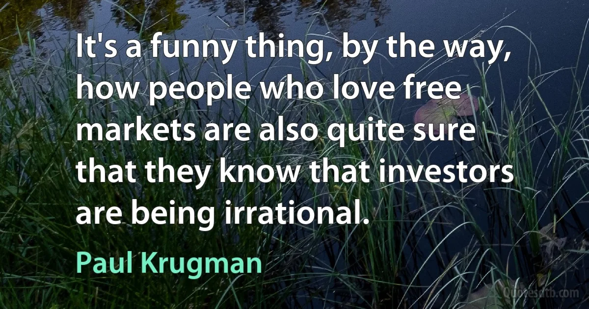 It's a funny thing, by the way, how people who love free markets are also quite sure that they know that investors are being irrational. (Paul Krugman)