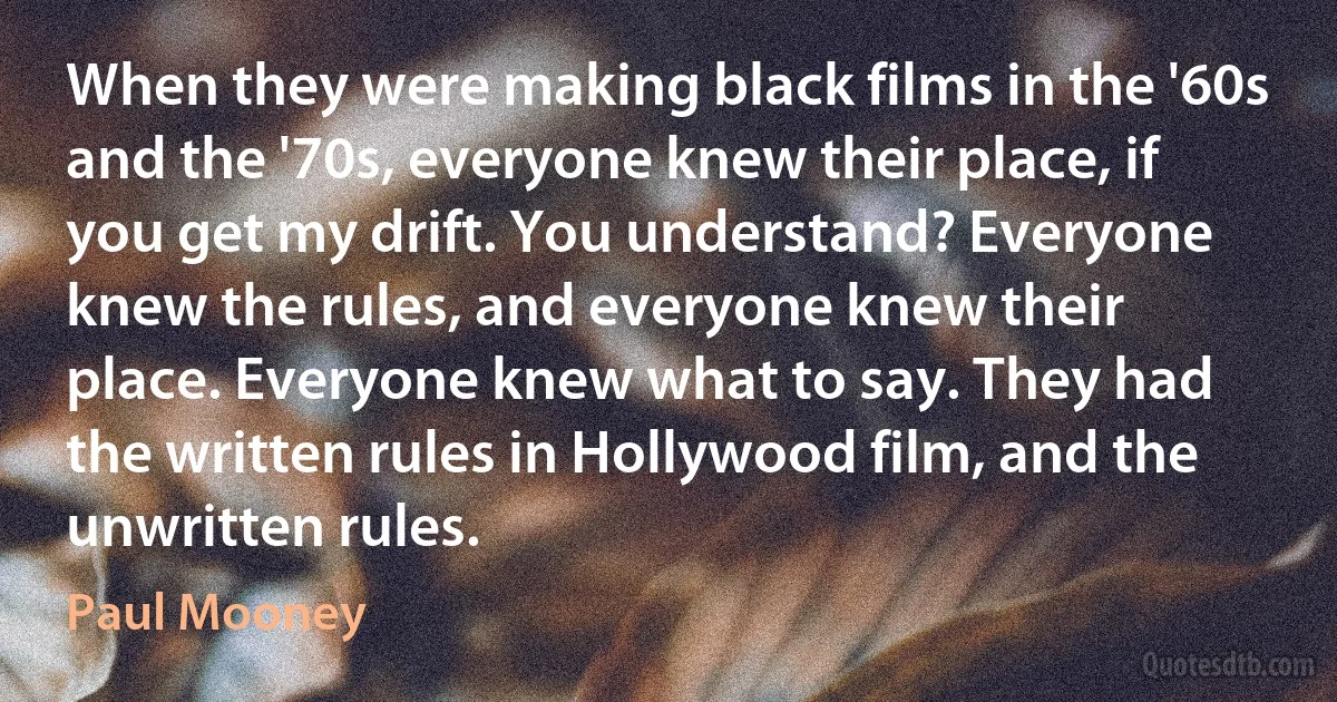 When they were making black films in the '60s and the '70s, everyone knew their place, if you get my drift. You understand? Everyone knew the rules, and everyone knew their place. Everyone knew what to say. They had the written rules in Hollywood film, and the unwritten rules. (Paul Mooney)