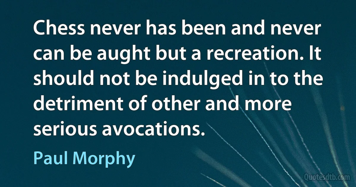 Chess never has been and never can be aught but a recreation. It should not be indulged in to the detriment of other and more serious avocations. (Paul Morphy)