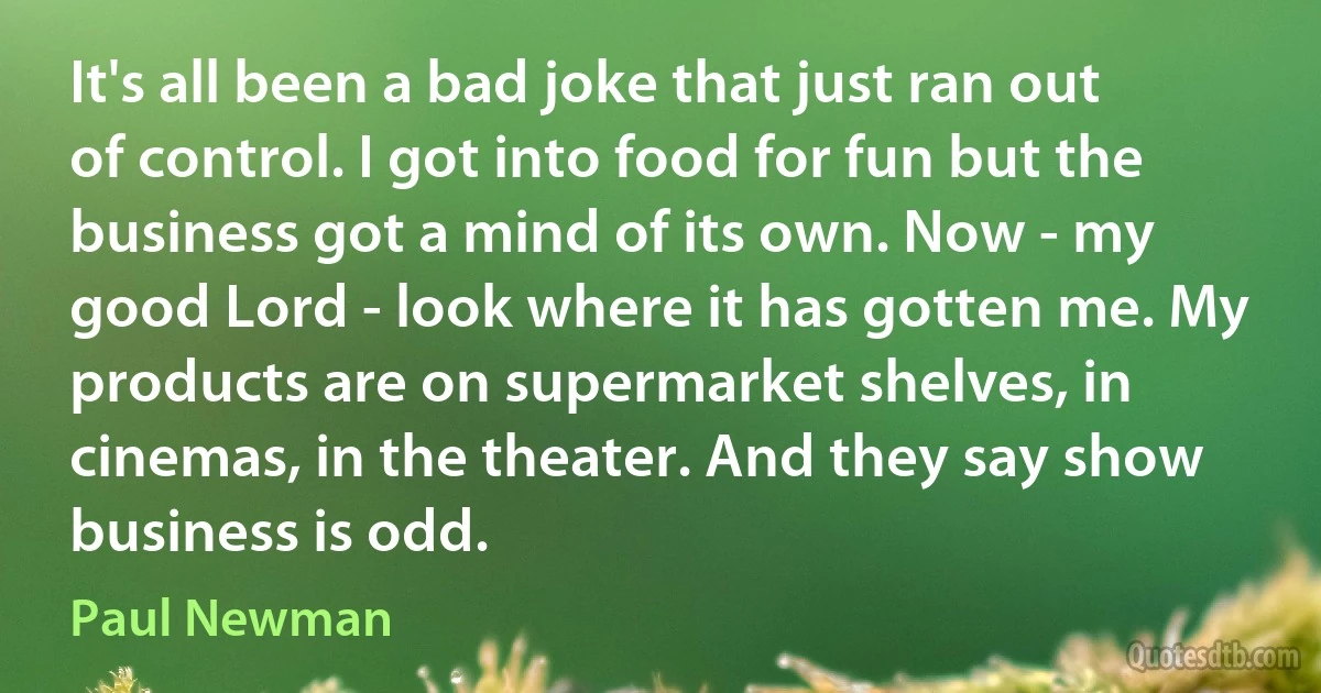 It's all been a bad joke that just ran out of control. I got into food for fun but the business got a mind of its own. Now - my good Lord - look where it has gotten me. My products are on supermarket shelves, in cinemas, in the theater. And they say show business is odd. (Paul Newman)