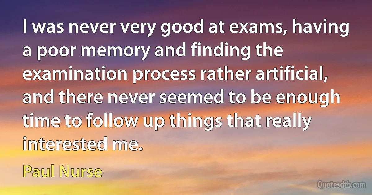 I was never very good at exams, having a poor memory and finding the examination process rather artificial, and there never seemed to be enough time to follow up things that really interested me. (Paul Nurse)