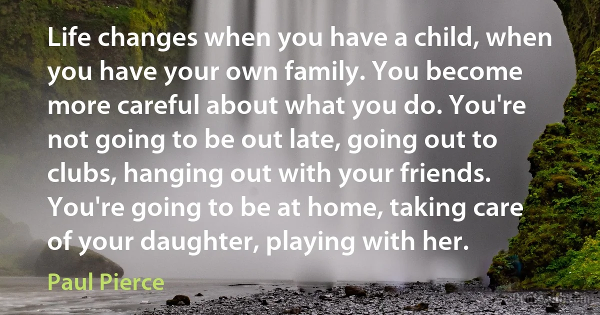 Life changes when you have a child, when you have your own family. You become more careful about what you do. You're not going to be out late, going out to clubs, hanging out with your friends. You're going to be at home, taking care of your daughter, playing with her. (Paul Pierce)