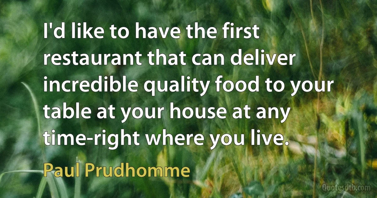 I'd like to have the first restaurant that can deliver incredible quality food to your table at your house at any time-right where you live. (Paul Prudhomme)