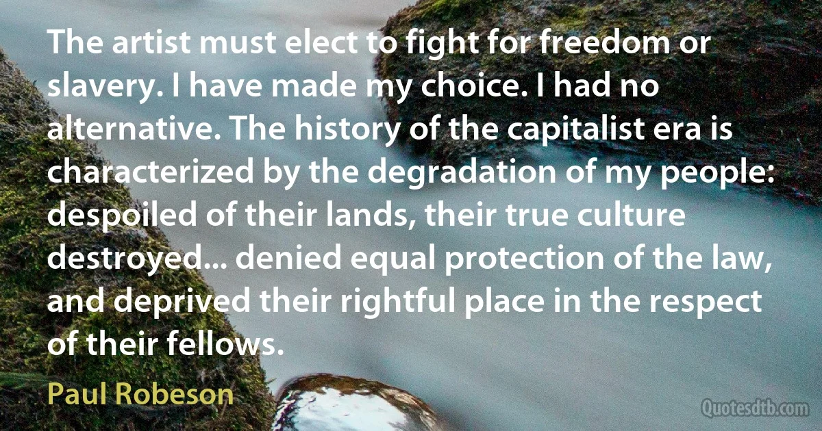 The artist must elect to fight for freedom or slavery. I have made my choice. I had no alternative. The history of the capitalist era is characterized by the degradation of my people: despoiled of their lands, their true culture destroyed... denied equal protection of the law, and deprived their rightful place in the respect of their fellows. (Paul Robeson)