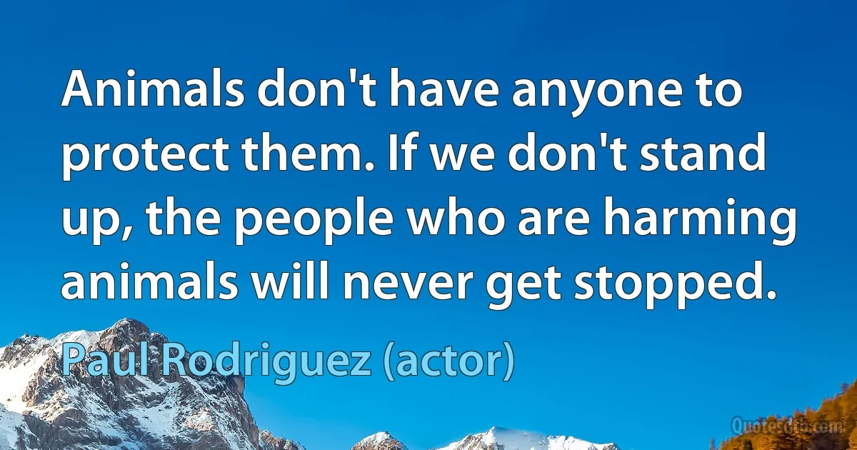 Animals don't have anyone to protect them. If we don't stand up, the people who are harming animals will never get stopped. (Paul Rodriguez (actor))