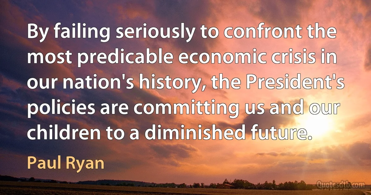 By failing seriously to confront the most predicable economic crisis in our nation's history, the President's policies are committing us and our children to a diminished future. (Paul Ryan)