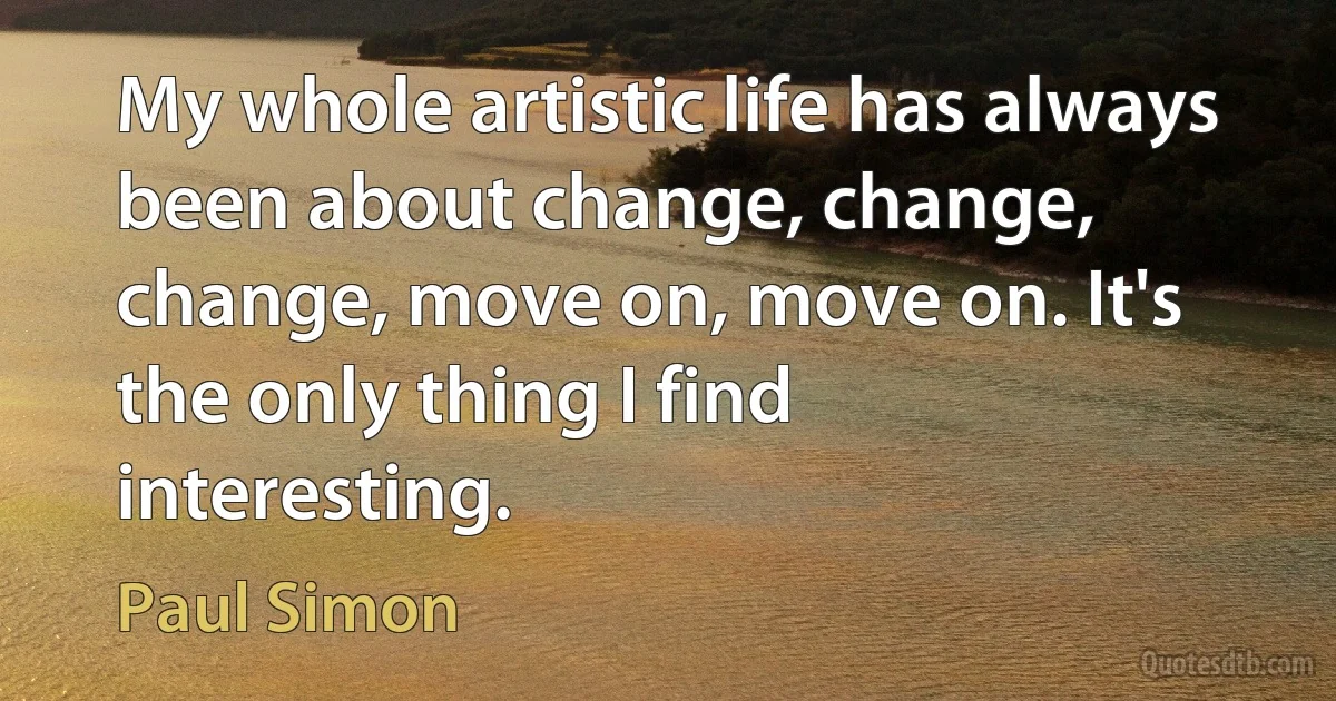 My whole artistic life has always been about change, change, change, move on, move on. It's the only thing I find interesting. (Paul Simon)