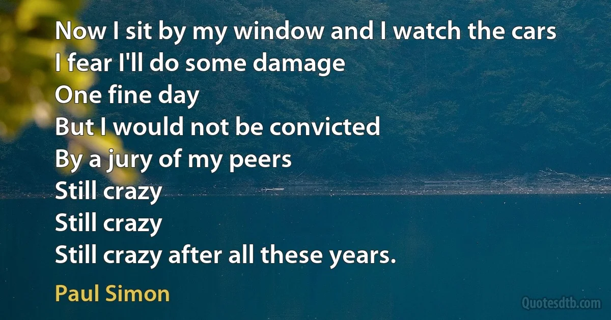 Now I sit by my window and I watch the cars
I fear I'll do some damage
One fine day
But I would not be convicted
By a jury of my peers
Still crazy
Still crazy
Still crazy after all these years. (Paul Simon)