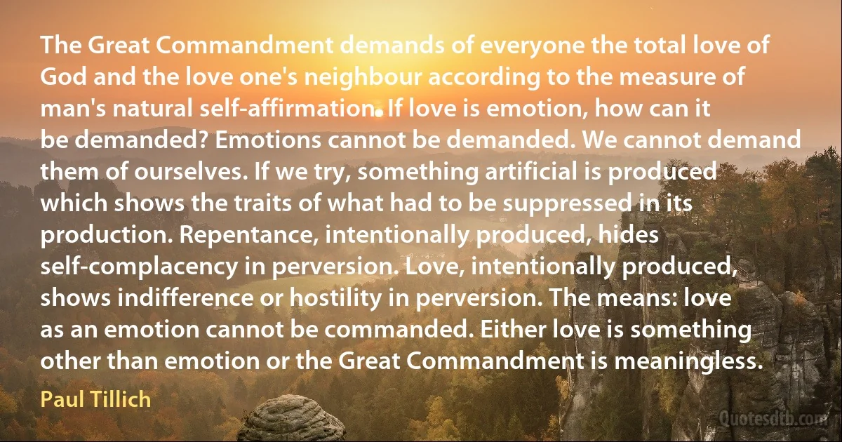 The Great Commandment demands of everyone the total love of God and the love one's neighbour according to the measure of man's natural self-affirmation. If love is emotion, how can it be demanded? Emotions cannot be demanded. We cannot demand them of ourselves. If we try, something artificial is produced which shows the traits of what had to be suppressed in its production. Repentance, intentionally produced, hides self-complacency in perversion. Love, intentionally produced, shows indifference or hostility in perversion. The means: love as an emotion cannot be commanded. Either love is something other than emotion or the Great Commandment is meaningless. (Paul Tillich)