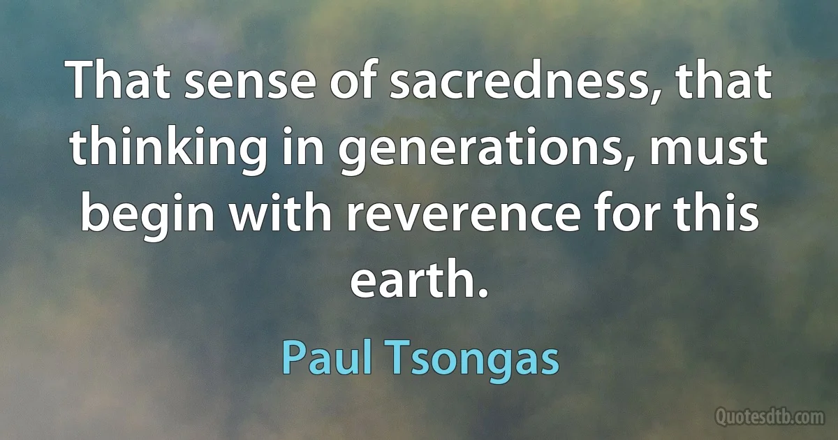 That sense of sacredness, that thinking in generations, must begin with reverence for this earth. (Paul Tsongas)